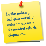 In the military, tell your agent in order to receive a discounted vehicle shipment....
